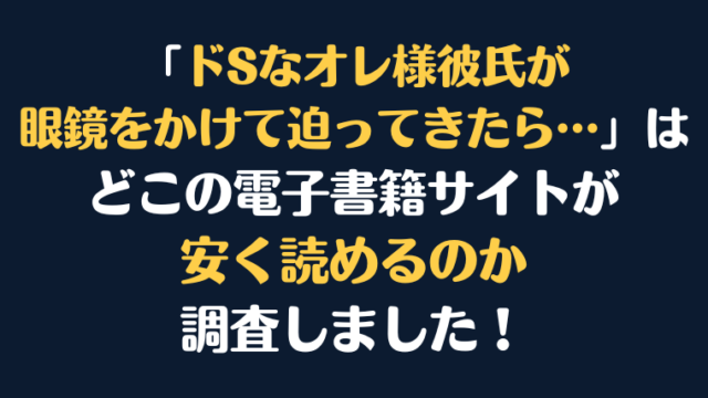 「ドSなオレ様彼氏が眼鏡をかけて迫ってきたら…」全巻を安く読むには、どこの電子書籍サイトがお勧めか調査してみました！