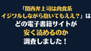 「関西弁上司は肉食系～イジワルしながら抱いてもええ？」全巻を安く読むには、どこの電子書籍サイトがお勧めか調査してみました！